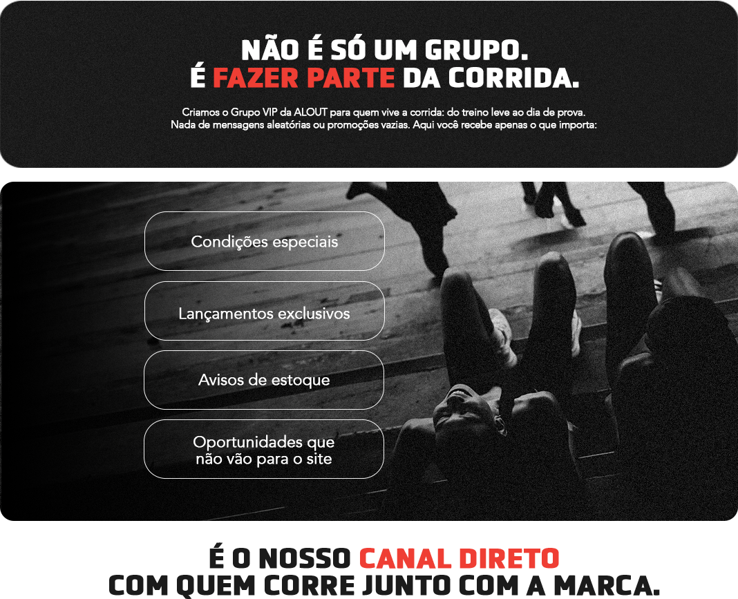 Não é só um grupo. É fazer parte da corrida. Criamos o Grupo VIP da ALOUT para quem vive a corrida: do treino leve ao dia de prova. Nada de mensagens aleatórias ou promoções vazias. Aqui você recebe apenas o que importa: condições especiais, lançamentos exclusivos, avisos de estoque e oportunidades que não vão para o site. É o nosso canal direto com quem corre junto com a marca.