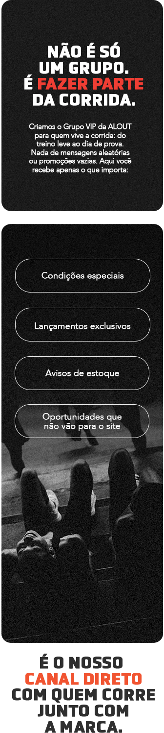 Não é só um grupo. É fazer parte da corrida. Criamos o Grupo VIP da ALOUT para quem vive a corrida: do treino leve ao dia de prova. Nada de mensagens aleatórias ou promoções vazias. Aqui você recebe apenas o que importa: condições especiais, lançamentos exclusivos, avisos de estoque e oportunidades que não vão para o site. É o nosso canal direto com quem corre junto com a marca.